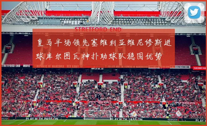 皇马半场领先塞维利亚维尼修斯进球库尔图瓦神扑助球队稳固优势