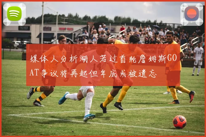 媒体人分析湖人若过首轮詹姆斯GOAT争议将再起但年底或被遗忘